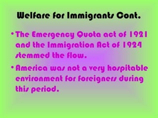 Welfare for Immigrants Cont.
•The Emergency Quota act of 1921
 and the Immigration Act of 1924
 stemmed the flow.
•America was not a very hospitable
 environment for foreigners during
 this period.
 