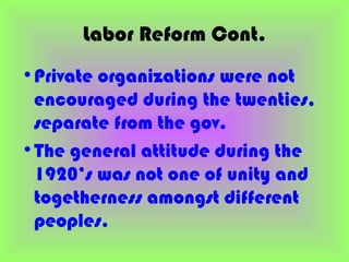 Labor Reform Cont.
•Private organizations were not
 encouraged during the twenties,
 separate from the gov.
•The general attitude during the
 1920’s was not one of unity and
 togetherness amongst different
 peoples.
 