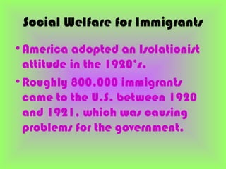 Social Welfare for Immigrants
•America adopted an Isolationist
 attitude in the 1920’s.
•Roughly 800,000 immigrants
 came to the U.S. between 1920
 and 1921, which was causing
 problems for the government.
 