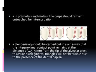  • In premolars and molars, the cusps should remain 
untouched for intercuspation 
 • Slenderizing should be carried out in such a way that 
the interproximal contact point remains at the 
distance of 4.5–5 mm from the tip of the alveolar crest 
to assure black gingival triangles will not be visible due 
to the presence of the dental papilla. 
 