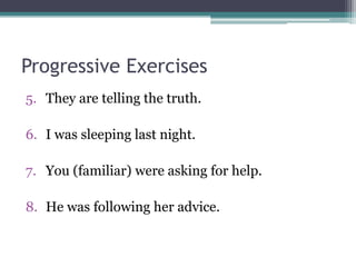 Progressive Exercises
5. They are telling the truth.

6. I was sleeping last night.

7. You (familiar) were asking for help.

8. He was following her advice.
 