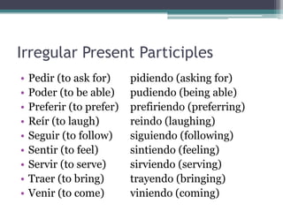 Irregular Present Participles
•   Pedir (to ask for)     pidiendo (asking for)
•   Poder (to be able)     pudiendo (being able)
•   Preferir (to prefer)   prefiriendo (preferring)
•   Reír (to laugh)        reindo (laughing)
•   Seguir (to follow)     siguiendo (following)
•   Sentir (to feel)       sintiendo (feeling)
•   Servir (to serve)      sirviendo (serving)
•   Traer (to bring)       trayendo (bringing)
•   Venir (to come)        viniendo (coming)
 