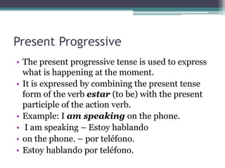 Present Progressive
• The present progressive tense is used to express
  what is happening at the moment.
• It is expressed by combining the present tense
  form of the verb estar (to be) with the present
  participle of the action verb.
• Example: I am speaking on the phone.
• I am speaking – Estoy hablando
• on the phone. – por teléfono.
• Estoy hablando por teléfono.
 