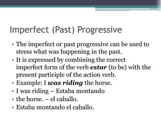 Imperfect (Past) Progressive
• The imperfect or past progressive can be used to
  stress what was happening in the past.
• It is expressed by combining the correct
  imperfect form of the verb estar (to be) with the
  present participle of the action verb.
• Example: I was riding the horse.
• I was riding – Estaba montando
• the horse. – el caballo.
• Estaba montando el caballo.
 