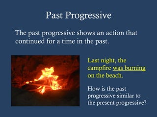 Past Progressive
The past progressive shows an action that
continued for a time in the past.
Last night, the
campfire was burning
on the beach.
How is the past
progressive similar to
the present progressive?
 
