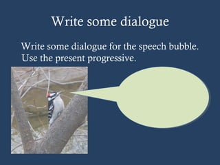 Write some dialogue
Write some dialogue for the speech bubble.
Use the present progressive.
 