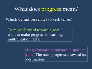 What does progress mean?
Which definition relates to verb tense?
To move forward toward a goal: I
want to make progress in learning
multiplication facts.
To go forward or onward in space or
time: The train progressed toward its
destination.
 