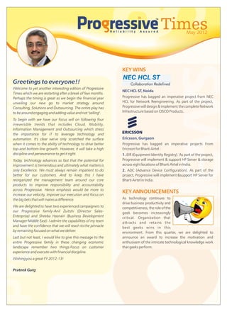 Times            May 2012




                                                                                           News
                                                               KEY WINS
                                                               NEC HCL ST
Greetings to everyone!!                                             Collaboration Redefined
Welcome to yet another interesting edition of Progressive
                                                               NEC HCL ST, Noida
Times which we are restarting after a break of few months.
Perhaps the timing is great as we begin the financial year     Progressive has bagged an imperative project from NEC
unveiling our new go to market strategy around                 HCL for Network Reengineering. As part of the project,
Consulting, Solutions and Outsourcing. The entire play has     Progressive will design & implement the complete Network
to be around engaging and adding value and not "selling".      Infrastructure based on CISCO Products.

To begin with we have our focus will on following four
irreversible trends that includes Cloud, Mobility,
Information Management and Outsourcing which stress
the importance for IT to leverage technology and
automation. It's clear we've only scratched the surface        Ericsson, Gurgaon
when it comes to the ability of technology to drive better     Progressive has bagged an imperative projects From
top-and bottom-line growth. However, it will take a high       Ericsson for Bharti Airtel :
discipline and perseverance to get it right.                   1. EIR (Equipment Identity Registry). As part of the project,
Today, technology advances so fast that the potential for      Progressive will implement & support HP Server & storage
improvement is tremendous and ultimately what matters is       across eight locations of Bharti Airtel in India.
only Excellence. We must always remain impatient to do         2. ADC (Advance Device Configuration). As part of the
better for our customers. And to keep this I have              project, Progressive will implement &support HP Server for
reorganized the management team around our core                Bharti Airtel in India.
products to improve responsibility and accountability
across Progressive. Hence emphasis would be more to
                                                               KEY ANNOUNCEMENTS
increase our velocity, improve our execution and focus on
the big bets that will makes a difference.                     As technology continues to
                                                               drive business productivity and
We are delighted to have two experienced campaigners to        competitiveness, the role of the
our Progressive family-Anil Zuitshi (Director Sales-           geek becomes increasingly
Enterprise) and Sheeba Hasnain (Business Development           critical. Organization that
Manager-Middle East). I admire the capabilities of my team     attracts and retains the
and have the confidence that we will reach to the pinnacle     best geeks wins in this
by remaining focused on what we deliver.                       environment. From this quarter, we are delighted to
Last but not least, I would like to give this message to the   announce an award to increase the motivation and
entire Progressive family in these changing economic           enthusiasm of the intricate technological knowledge work
landscape remember two things-Focus on customer                that geeks perform.
experience and execute with financial discipline.
Wishing you a great FY 2012-13!


Prateek Garg
 