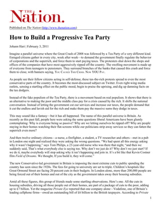 Published on The Nation (http://www.thenation.com)


How to Build a Progressive Tea Party
Johann Hari | February 3, 2011

Imagine a parallel universe where the Great Crash of 2008 was followed by a Tea Party of a very different kind.
Enraged citizens gather in every city, week after week—to demand the government finally regulate the behavior
of corporations and the superrich, and force them to start paying taxes. The protesters shut down the shops and
offices of the companies that have most aggressively ripped off the country. The swelling movement is made up
of everyone from teenagers to pensioners. They surround branches of the banks that caused this crash and force
them to close, with banners saying, YOU CAUSED THIS CRISIS. NOW YOU PAY.

As people see their fellow citizens acting in self-defense, these tax-the-rich protests spread to even the most
conservative parts of the country. It becomes the most-discussed subject on Twitter. Even right-wing media
outlets, sensing a startling effect on the public mood, begin to praise the uprising, and dig up damning facts on
the tax dodgers.

Instead of the fake populism of the Tea Party, there is a movement based on real populism. It shows that there is
an alternative to making the poor and the middle class pay for a crisis caused by the rich. It shifts the national
conversation. Instead of letting the government cut our services and increase our taxes, the people demand that
it cut the endless and lavish aid for the rich and make them pay the massive sums they dodge in taxes.

This may sound like a fantasy—but it has all happened. The name of this parallel universe is Britain. As
recently as this past fall, people here were asking the same questions liberal Americans have been glumly
contemplating: Why is everyone being so passive? Why are we letting ourselves be ripped off? Why are people
staying in their homes watching their flat-screens while our politicians strip away services so they can fatten the
superrich even more?

And then twelve ordinary citizens—a nurse, a firefighter, a student, a TV researcher and others—met in a pub
in London one night and realized they were asking the wrong questions. “We had spent all this energy asking
why it wasn’t happening,” says Tom Philips, a 23-year-old nurse who was there that night, “and then we
suddenly said, That’s what everybody else is saying too. Why don’t we just do it? Why don’t we just start? If
we do it, maybe everybody will stop asking why it isn’t happening and join in. It’s a bit like that Kevin Costner
film Field of Dreams. We thought, If you build it, they will come.”

The new Conservative-led government in Britain is imposing the most extreme cuts to public spending the
country has seen since the 1920s. The fees for going to university are set to triple. Children’s hospitals like
Great Ormond Street are facing 20 percent cuts in their budgets. In London alone, more than 200,000 people are
being forced out of their homes and out of the city as the government takes away their housing subsidies.

Amid all these figures, this group of friends made some startling observations. Here’s one. All the cuts in
housing subsidies, driving all those people out of their homes, are part of a package of cuts to the poor, adding
up to £7 billion. Yet the magazine Private Eye reported that one company alone—Vodafone, one of Britain’s
leading cellphone firms—owed an outstanding bill of £6 billion to the British taxpayers. According to Private
                                                                                                                    1
 