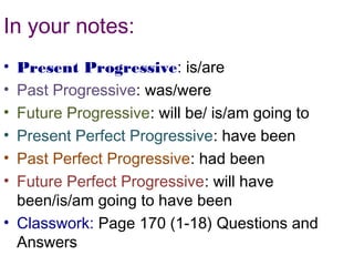 In your notes:
• Present Progressive: is/are
• Past Progressive: was/were
• Future Progressive: will be/ is/am going to
• Present Perfect Progressive: have been
• Past Perfect Progressive: had been
• Future Perfect Progressive: will have
  been/is/am going to have been
• Classwork: Page 170 (1-18) Questions and
  Answers
 