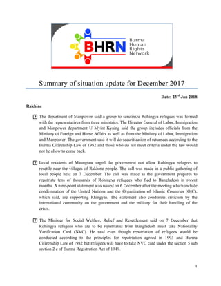 1	
	
	
	
Summary of situation update for December 2017
Date: 23rd
Jan 2018
Rakhine
The department of Manpower said a group to scrutinize Rohingya refugees was formed
with the representatives from three ministries. The Director General of Labor, Immigration
and Manpower department U Myint Kyaing said the group includes officials from the
Ministry of Foreign and Home Affairs as well as from the Ministry of Labor, Immigration
and Manpower. The government said it will do securitization of returnees according to the
Burma Citizenship Law of 1982 and those who do not meet criteria under the law would
not be allow to come back.
Local residents of Maungtaw urged the government not allow Rohingya refugees to
resettle near the villages of Rakhine people. The call was made in a public gathering of
local people held on 7 December. The call was made as the government prepares to
repatriate tens of thousands of Rohingya refugees who fled to Bangladesh in recent
months. A nine-point statement was issued on 6 December after the meeting which include
condemnation of the United Nations and the Organization of Islamic Countries (OIC),
which said, are supporting Rhingyas. The statement also condemns criticism by the
international community on the government and the military for their handling of the
crisis.
The Minister for Social Welfare, Relief and Resettlement said on 7 December that
Rohingya refugees who are to be repatriated from Bangladesh must take Nationality
Verification Card (NVC). He said even though repatriation of refugees would be
conducted according to the principles for repatriation agreed in 1993 and Burma
Citizenship Law of 1982 but refugees will have to take NVC card under the section 5 sub
section 2 c of Burma Registration Act of 1949.
 