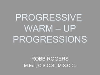 PROGRESSIVE  WARM – UP PROGRESSIONS ROBB ROGERS M.Ed., C.S.C.S., M.S.C.C. 