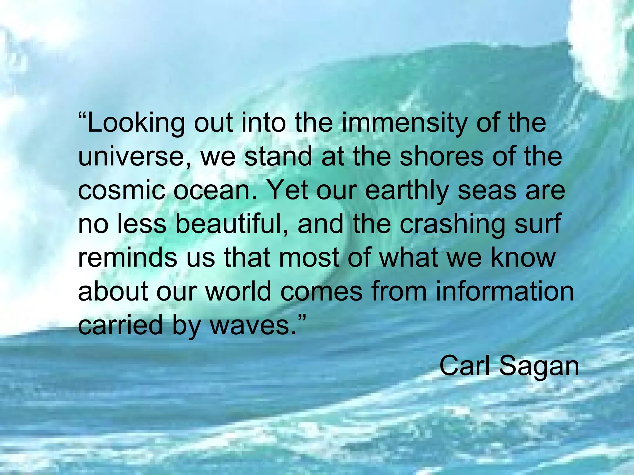 “ Looking out into the immensity of the universe, we stand at the shores of the cosmic ocean. Yet our earthly seas are no less beautiful, and the crashing surf reminds us that most of what we know about our world comes from information carried by waves.” Carl Sagan