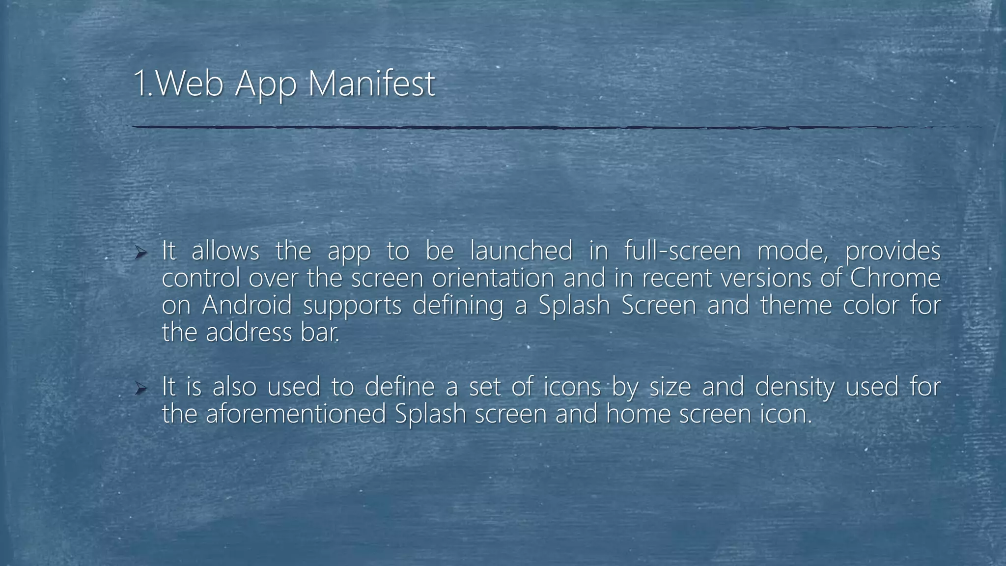  It allows the app to be launched in full-screen mode, provides
control over the screen orientation and in recent versions of Chrome
on Android supports defining a Splash Screen and theme color for
the address bar.
 It is also used to define a set of icons by size and density used for
the aforementioned Splash screen and home screen icon.
1.Web App Manifest
 
