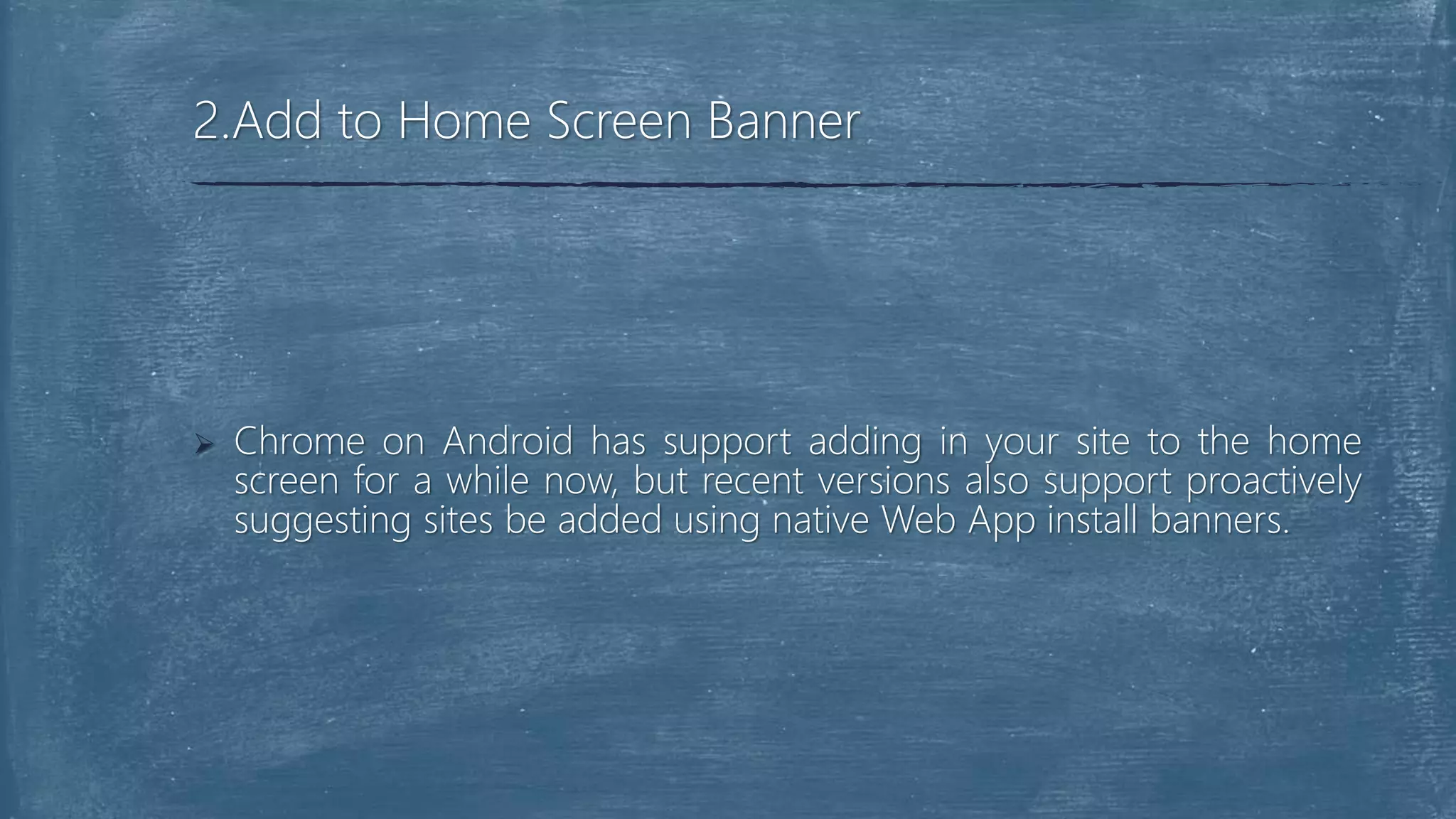  Chrome on Android has support adding in your site to the home
screen for a while now, but recent versions also support proactively
suggesting sites be added using native Web App install banners.
2.Add to Home Screen Banner
 