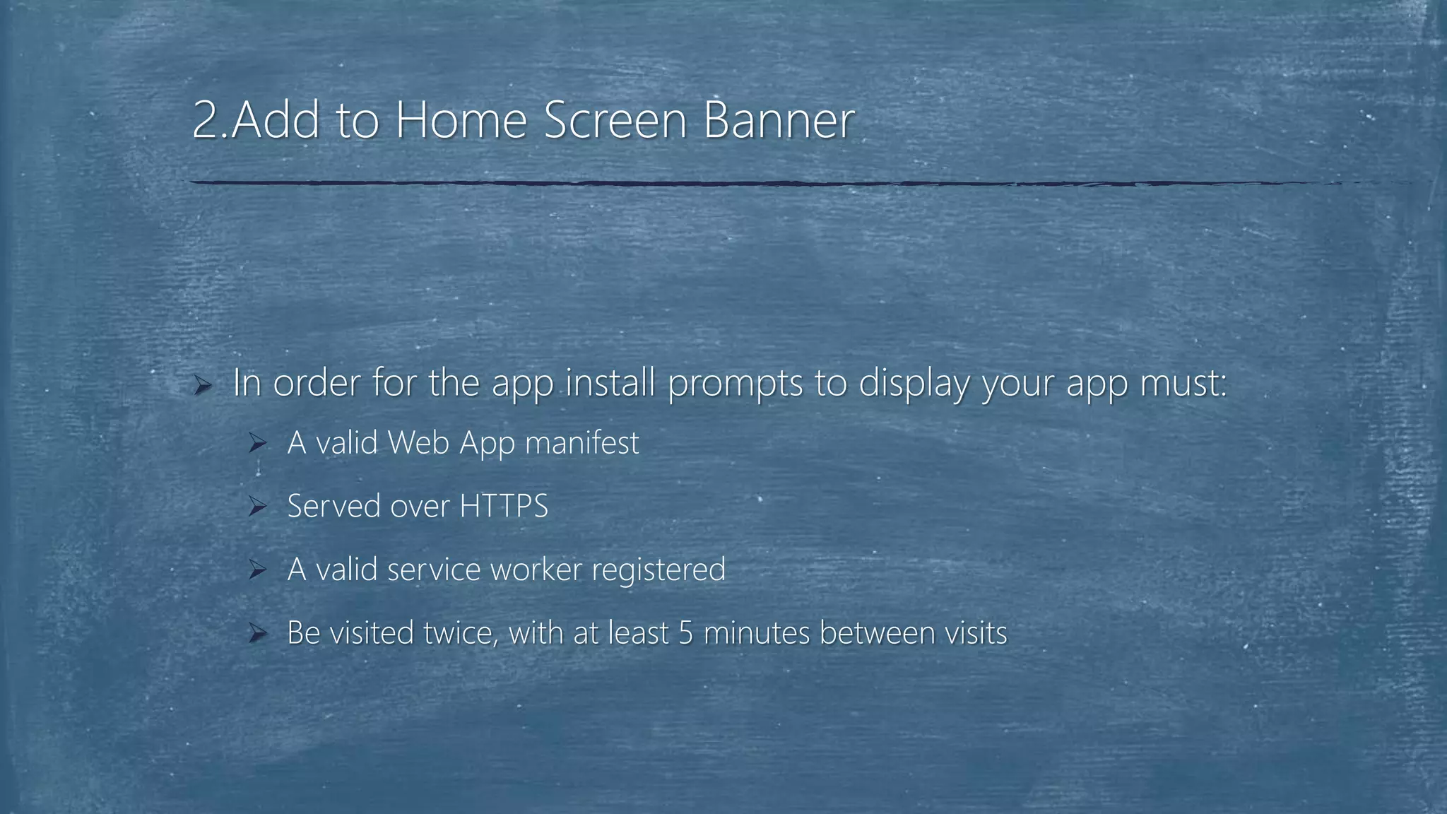 In order for the app install prompts to display your app must:
 A valid Web App manifest
 Served over HTTPS
 A valid service worker registered
 Be visited twice, with at least 5 minutes between visits
2.Add to Home Screen Banner
 