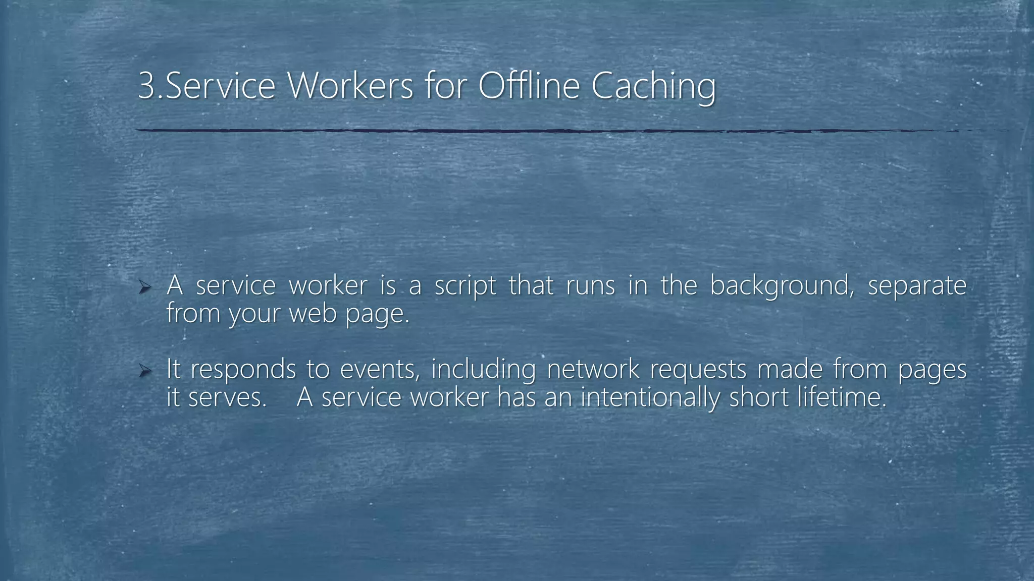  A service worker is a script that runs in the background, separate
from your web page.
 It responds to events, including network requests made from pages
it serves. A service worker has an intentionally short lifetime.
3.Service Workers for Offline Caching
 