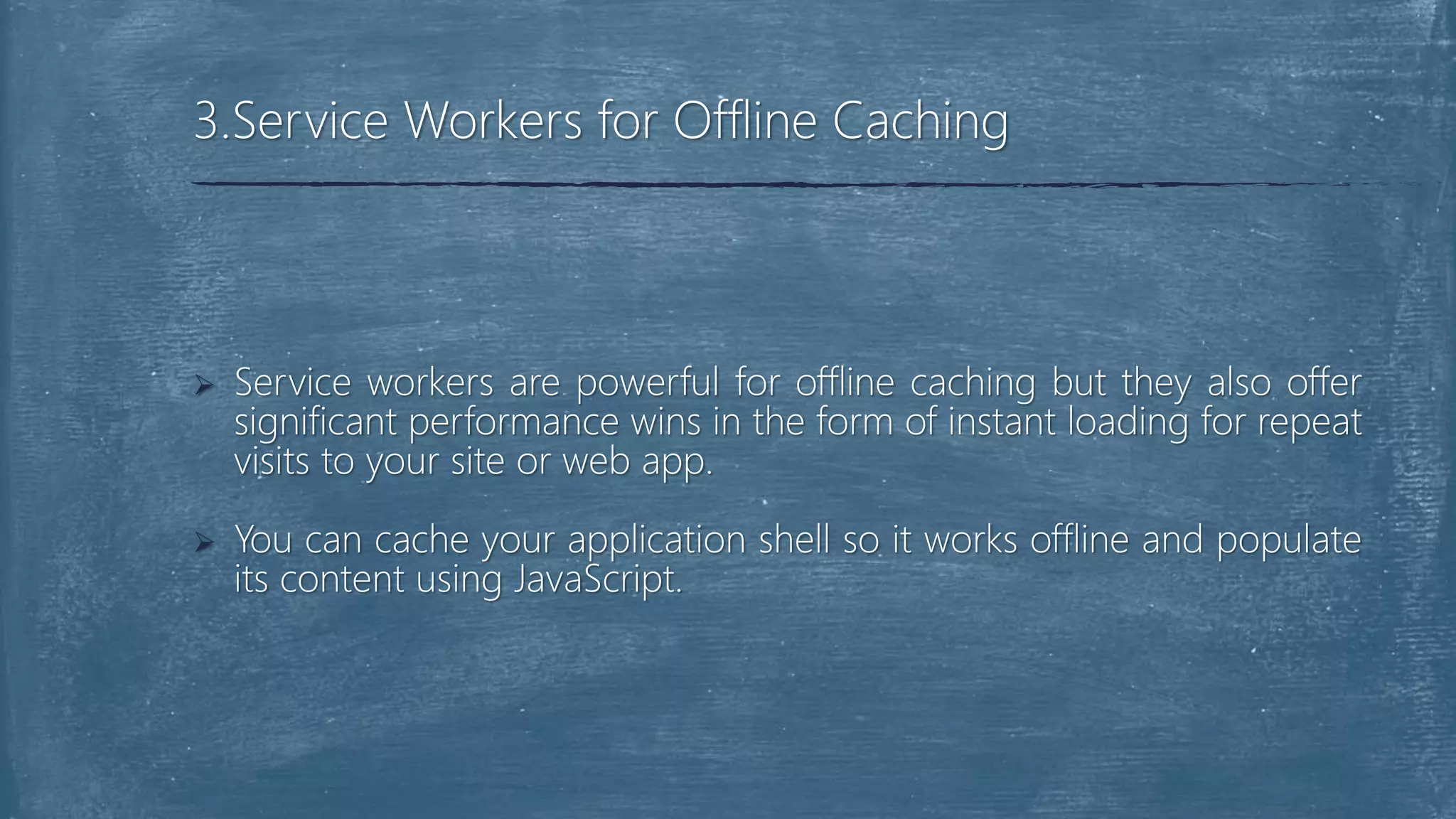  Service workers are powerful for offline caching but they also offer
significant performance wins in the form of instant loading for repeat
visits to your site or web app.
 You can cache your application shell so it works offline and populate
its content using JavaScript.
3.Service Workers for Offline Caching
 