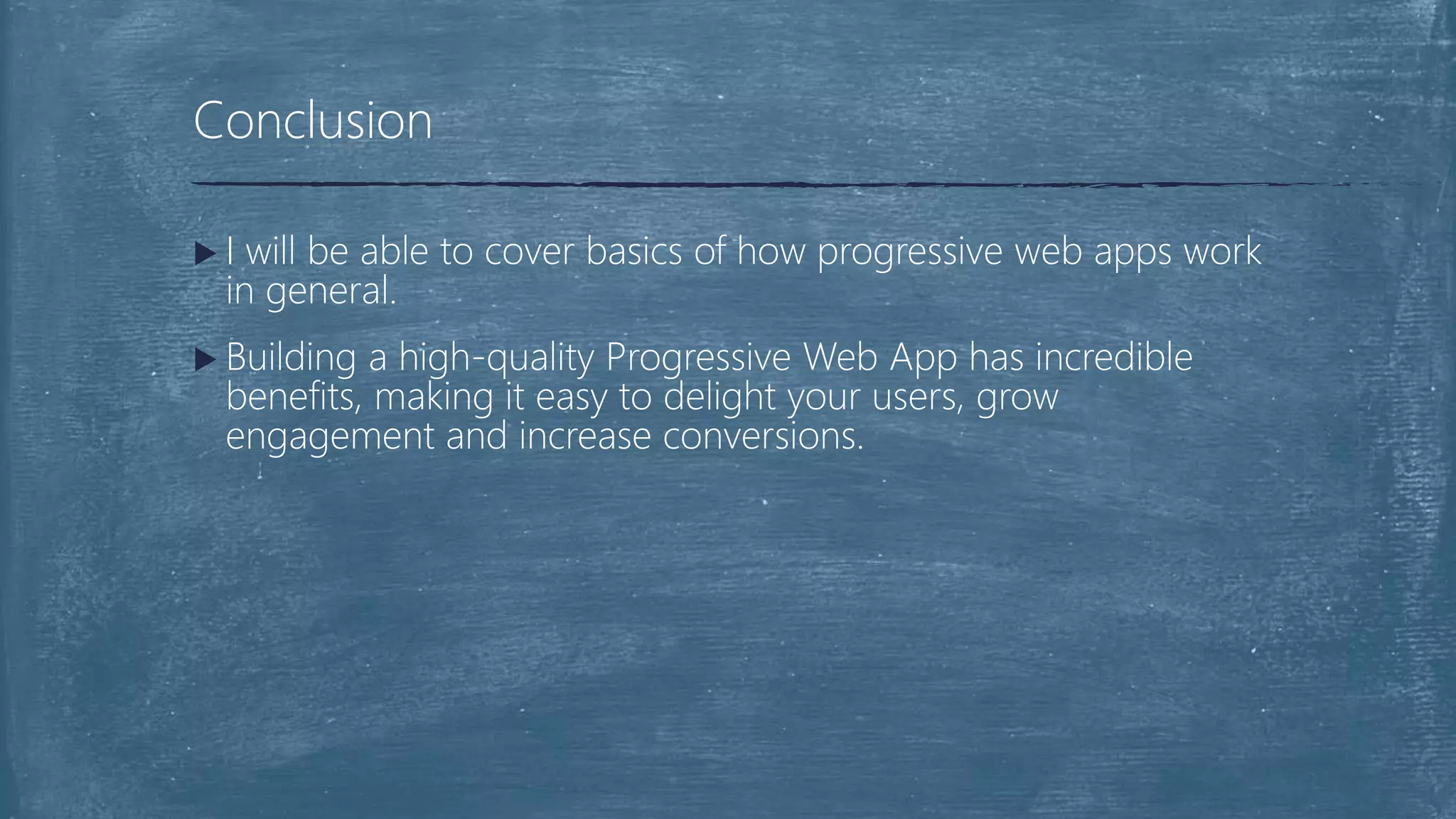  I will be able to cover basics of how progressive web apps work
in general.
 Building a high-quality Progressive Web App has incredible
benefits, making it easy to delight your users, grow
engagement and increase conversions.
Conclusion
 
