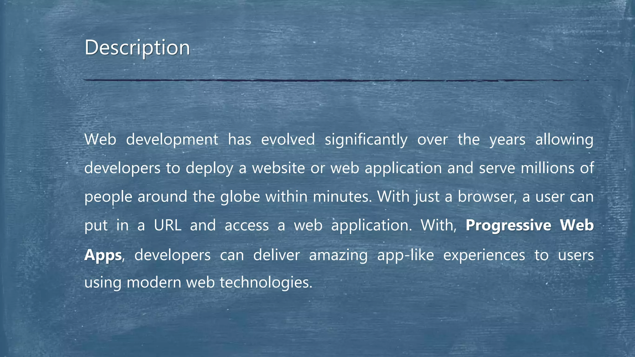 Web development has evolved significantly over the years allowing
developers to deploy a website or web application and serve millions of
people around the globe within minutes. With just a browser, a user can
put in a URL and access a web application. With, Progressive Web
Apps, developers can deliver amazing app-like experiences to users
using modern web technologies.
Description
 