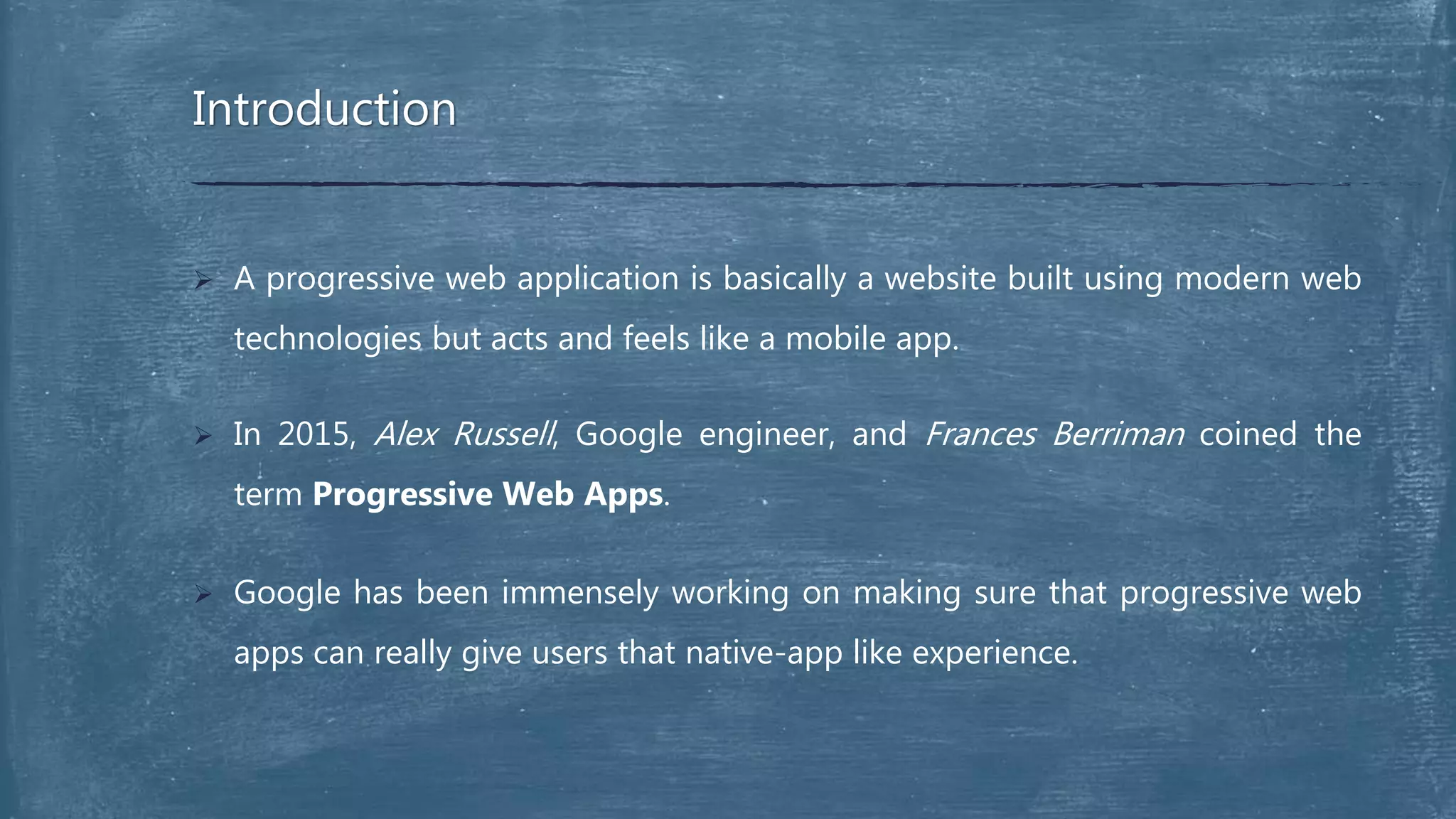  A progressive web application is basically a website built using modern web
technologies but acts and feels like a mobile app.
 In 2015, Alex Russell, Google engineer, and Frances Berriman coined the
term Progressive Web Apps.
 Google has been immensely working on making sure that progressive web
apps can really give users that native-app like experience.
Introduction
 
