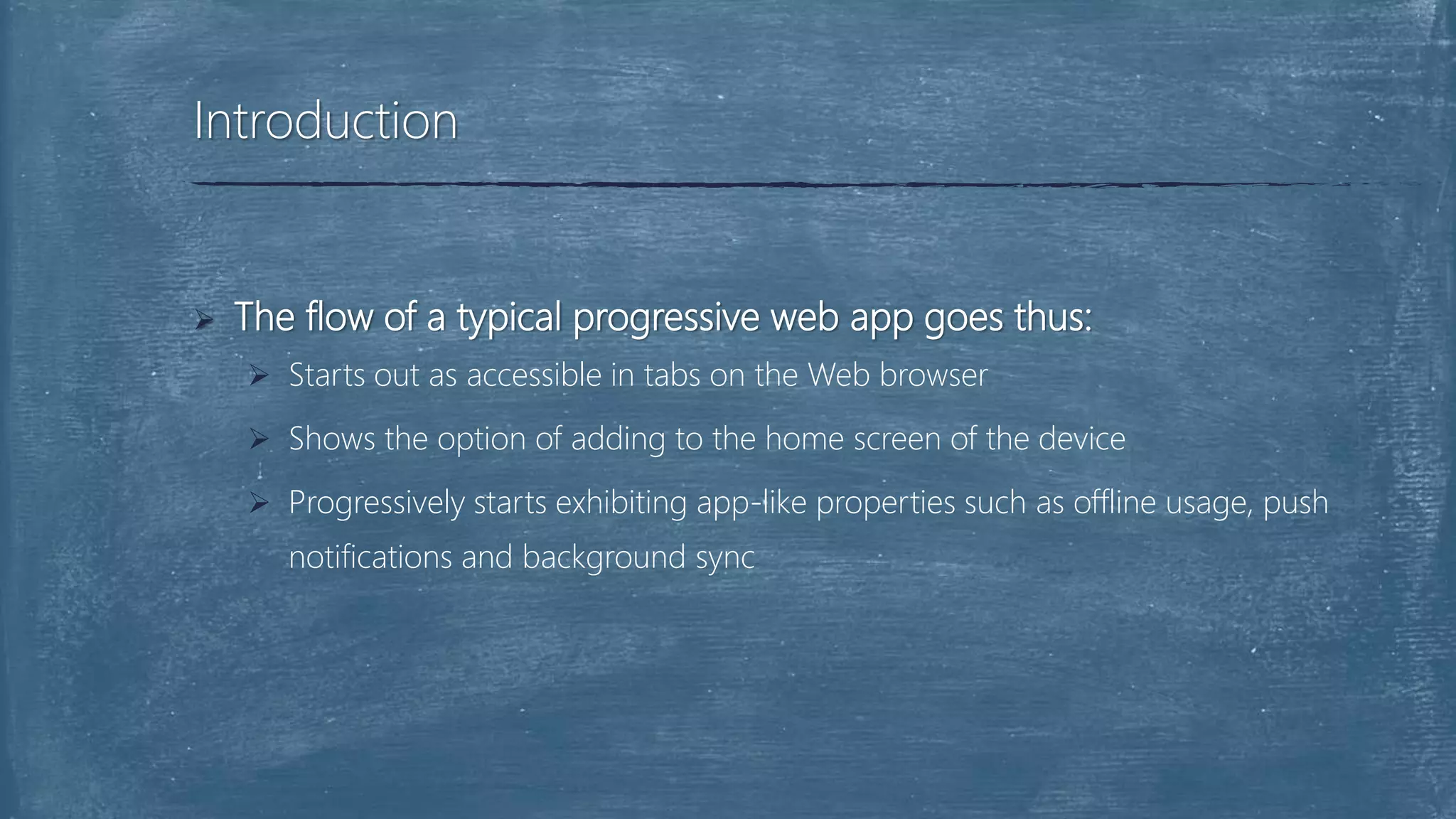  The flow of a typical progressive web app goes thus:
 Starts out as accessible in tabs on the Web browser
 Shows the option of adding to the home screen of the device
 Progressively starts exhibiting app-like properties such as offline usage, push
notifications and background sync
Introduction
 