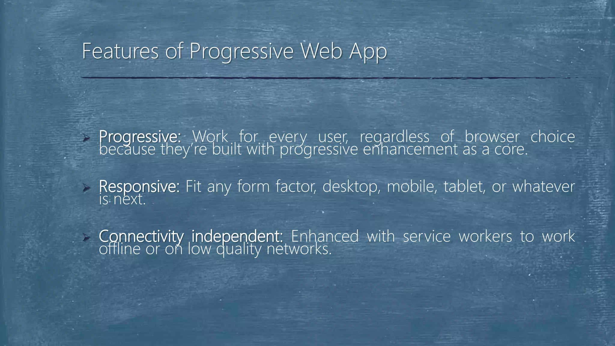  Progressive: Work for every user, regardless of browser choice
because they’re built with progressive enhancement as a core.
 Responsive: Fit any form factor, desktop, mobile, tablet, or whatever
is next.
 Connectivity independent: Enhanced with service workers to work
offline or on low quality networks.
Features of Progressive Web App
 