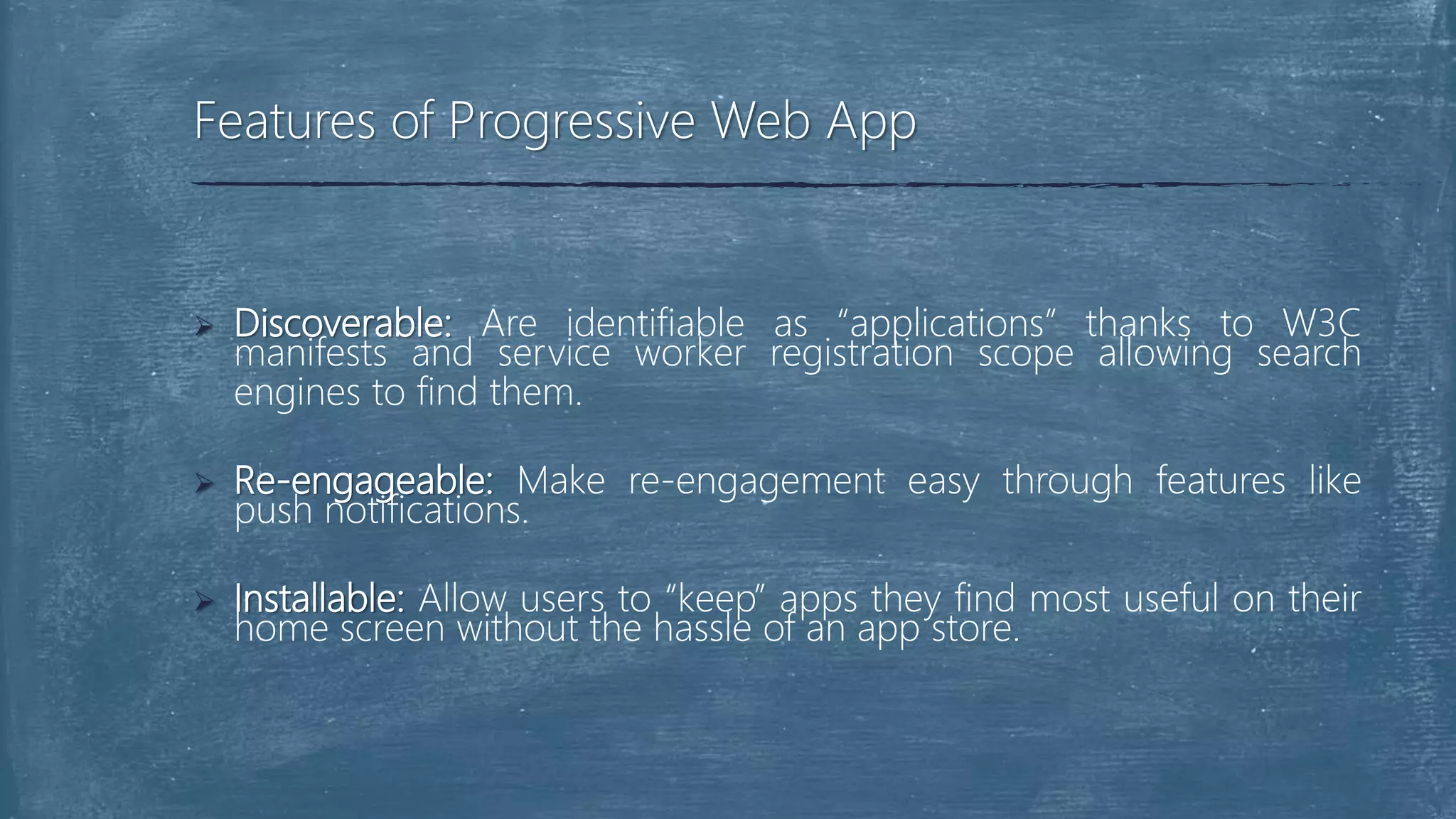  Discoverable: Are identifiable as “applications” thanks to W3C
manifests and service worker registration scope allowing search
engines to find them.
 Re-engageable: Make re-engagement easy through features like
push notifications.
 Installable: Allow users to “keep” apps they find most useful on their
home screen without the hassle of an app store.
Features of Progressive Web App
 