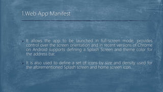  It allows the app to be launched in full-screen mode, provides
control over the screen orientation and in recent versions of Chrome
on Android supports defining a Splash Screen and theme color for
the address bar.
 It is also used to define a set of icons by size and density used for
the aforementioned Splash screen and home screen icon.
1.Web App Manifest
 