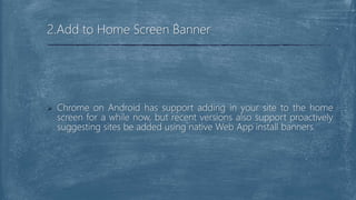  Chrome on Android has support adding in your site to the home
screen for a while now, but recent versions also support proactively
suggesting sites be added using native Web App install banners.
2.Add to Home Screen Banner
 