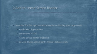  In order for the app install prompts to display your app must:
 A valid Web App manifest
 Served over HTTPS
 A valid service worker registered
 Be visited twice, with at least 5 minutes between visits
2.Add to Home Screen Banner
 