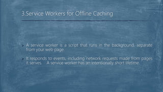  A service worker is a script that runs in the background, separate
from your web page.
 It responds to events, including network requests made from pages
it serves. A service worker has an intentionally short lifetime.
3.Service Workers for Offline Caching
 