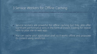  Service workers are powerful for offline caching but they also offer
significant performance wins in the form of instant loading for repeat
visits to your site or web app.
 You can cache your application shell so it works offline and populate
its content using JavaScript.
3.Service Workers for Offline Caching
 