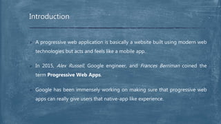  A progressive web application is basically a website built using modern web
technologies but acts and feels like a mobile app.
 In 2015, Alex Russell, Google engineer, and Frances Berriman coined the
term Progressive Web Apps.
 Google has been immensely working on making sure that progressive web
apps can really give users that native-app like experience.
Introduction
 