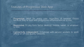  Progressive: Work for every user, regardless of browser choice
because they’re built with progressive enhancement as a core.
 Responsive: Fit any form factor, desktop, mobile, tablet, or whatever
is next.
 Connectivity independent: Enhanced with service workers to work
offline or on low quality networks.
Features of Progressive Web App
 