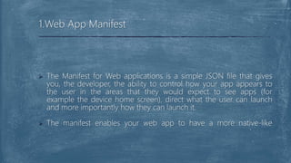  The Manifest for Web applications is a simple JSON file that gives
you, the developer, the ability to control how your app appears to
the user in the areas that they would expect to see apps (for
example the device home screen), direct what the user can launch
and more importantly how they can launch it.
 The manifest enables your web app to have a more native-like
1.Web App Manifest
 