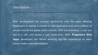 Web development has evolved significantly over the years allowing
developers to deploy a website or web application and serve millions of
people around the globe within minutes. With just a browser, a user can
put in a URL and access a web application. With, Progressive Web
Apps, developers can deliver amazing app-like experiences to users
using modern web technologies.
Description
 