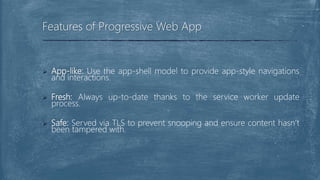  App-like: Use the app-shell model to provide app-style navigations
and interactions.
 Fresh: Always up-to-date thanks to the service worker update
process.
 Safe: Served via TLS to prevent snooping and ensure content hasn’t
been tampered with.
Features of Progressive Web App
 