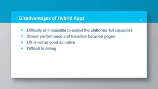 Disadvantages of Hybrid Apps
» Difficulty or impossible to exploit the platforms’ full capacities
» Slower performance and transition between pages
» UX is not as good as native
» Difficult to debug
11
 