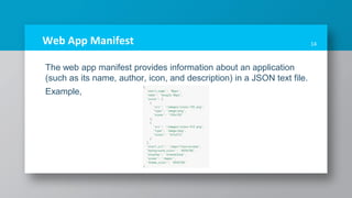 Web App Manifest
The web app manifest provides information about an application
(such as its name, author, icon, and description) in a JSON text file.
Example,
14
 
