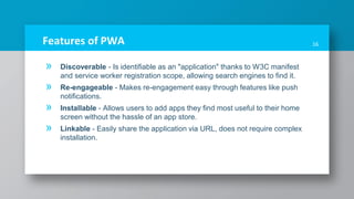 Features of PWA
» Discoverable - Is identifiable as an "application" thanks to W3C manifest
and service worker registration scope, allowing search engines to find it.
» Re-engageable - Makes re-engagement easy through features like push
notifications.
» Installable - Allows users to add apps they find most useful to their home
screen without the hassle of an app store.
» Linkable - Easily share the application via URL, does not require complex
installation.
16
 