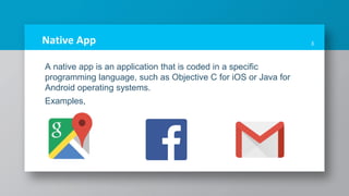 Native App
A native app is an application that is coded in a specific
programming language, such as Objective C for iOS or Java for
Android operating systems.
Examples,
3
 