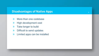 Disadvantages of Native Apps
» More than one codebase
» High development cost
» Take longer to build
» Difficult to send updates
» Limited apps can be installed
5
 