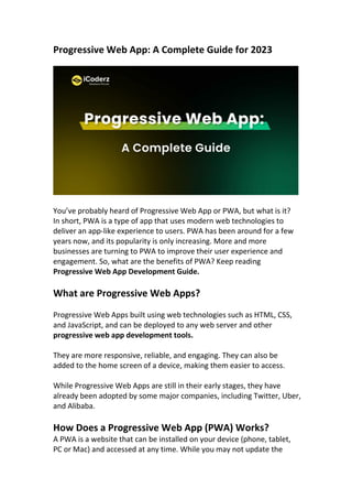 Progressive Web App: A Complete Guide for 2023
You’ve probably heard of Progressive Web App or PWA, but what is it?
In short, PWA is a type of app that uses modern web technologies to
deliver an app-like experience to users. PWA has been around for a few
years now, and its popularity is only increasing. More and more
businesses are turning to PWA to improve their user experience and
engagement. So, what are the benefits of PWA? Keep reading
Progressive Web App Development Guide.
What are Progressive Web Apps?
Progressive Web Apps built using web technologies such as HTML, CSS,
and JavaScript, and can be deployed to any web server and other
progressive web app development tools.
They are more responsive, reliable, and engaging. They can also be
added to the home screen of a device, making them easier to access.
While Progressive Web Apps are still in their early stages, they have
already been adopted by some major companies, including Twitter, Uber,
and Alibaba.
How Does a Progressive Web App (PWA) Works?
A PWA is a website that can be installed on your device (phone, tablet,
PC or Mac) and accessed at any time. While you may not update the
 