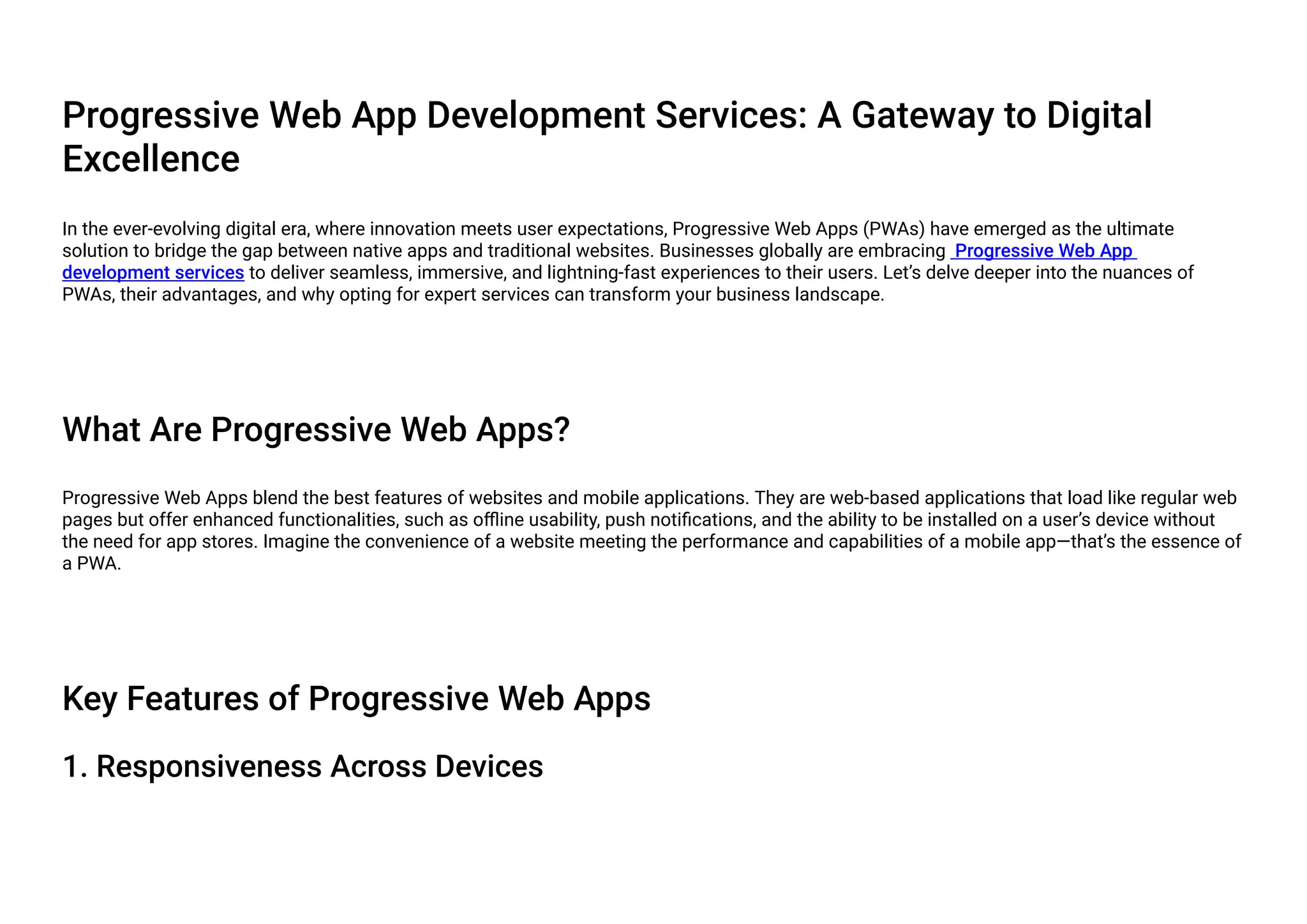 Progressive Web App Development Services: A Gateway to Digital
Excellence
In the ever-evolving digital era, where innovation meets user expectations, Progressive Web Apps (PWAs) have emerged as the ultimate
solution to bridge the gap between native apps and traditional websites. Businesses globally are embracing Progressive Web App
development services to deliver seamless, immersive, and lightning-fast experiences to their users. Let’s delve deeper into the nuances of
PWAs, their advantages, and why opting for expert services can transform your business landscape.
What Are Progressive Web Apps?
Progressive Web Apps blend the best features of websites and mobile applications. They are web-based applications that load like regular web
pages but offer enhanced functionalities, such as offline usability, push notifications, and the ability to be installed on a user’s device without
the need for app stores. Imagine the convenience of a website meeting the performance and capabilities of a mobile app—that’s the essence of
a PWA.
Key Features of Progressive Web Apps
1. Responsiveness Across Devices
 