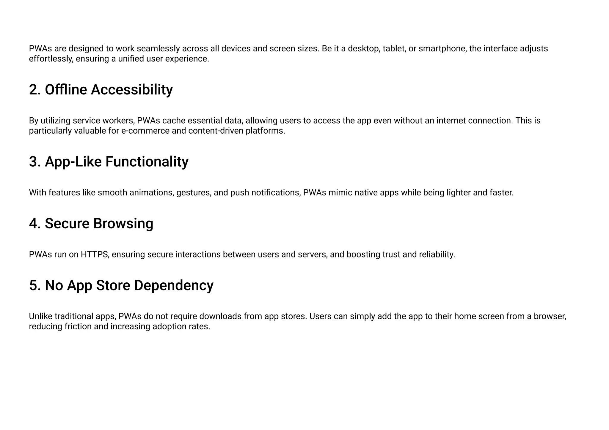 PWAs are designed to work seamlessly across all devices and screen sizes. Be it a desktop, tablet, or smartphone, the interface adjusts
effortlessly, ensuring a unified user experience.
2. Offline Accessibility
By utilizing service workers, PWAs cache essential data, allowing users to access the app even without an internet connection. This is
particularly valuable for e-commerce and content-driven platforms.
3. App-Like Functionality
With features like smooth animations, gestures, and push notifications, PWAs mimic native apps while being lighter and faster.
4. Secure Browsing
PWAs run on HTTPS, ensuring secure interactions between users and servers, and boosting trust and reliability.
5. No App Store Dependency
Unlike traditional apps, PWAs do not require downloads from app stores. Users can simply add the app to their home screen from a browser,
reducing friction and increasing adoption rates.
 