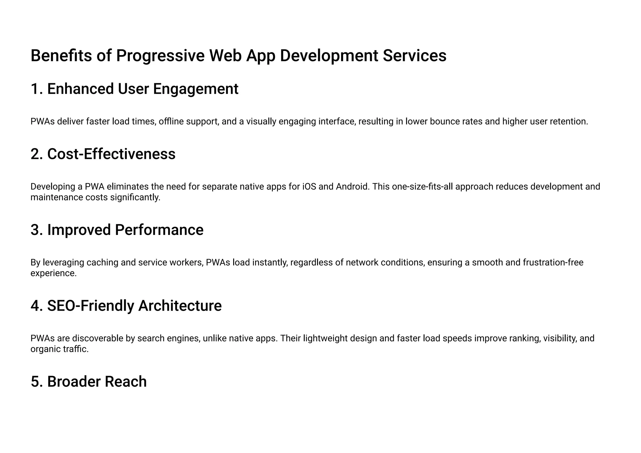 Benefits of Progressive Web App Development Services
1. Enhanced User Engagement
PWAs deliver faster load times, offline support, and a visually engaging interface, resulting in lower bounce rates and higher user retention.
2. Cost-Effectiveness
Developing a PWA eliminates the need for separate native apps for iOS and Android. This one-size-fits-all approach reduces development and
maintenance costs significantly.
3. Improved Performance
By leveraging caching and service workers, PWAs load instantly, regardless of network conditions, ensuring a smooth and frustration-free
experience.
4. SEO-Friendly Architecture
PWAs are discoverable by search engines, unlike native apps. Their lightweight design and faster load speeds improve ranking, visibility, and
organic traffic.
5. Broader Reach
 