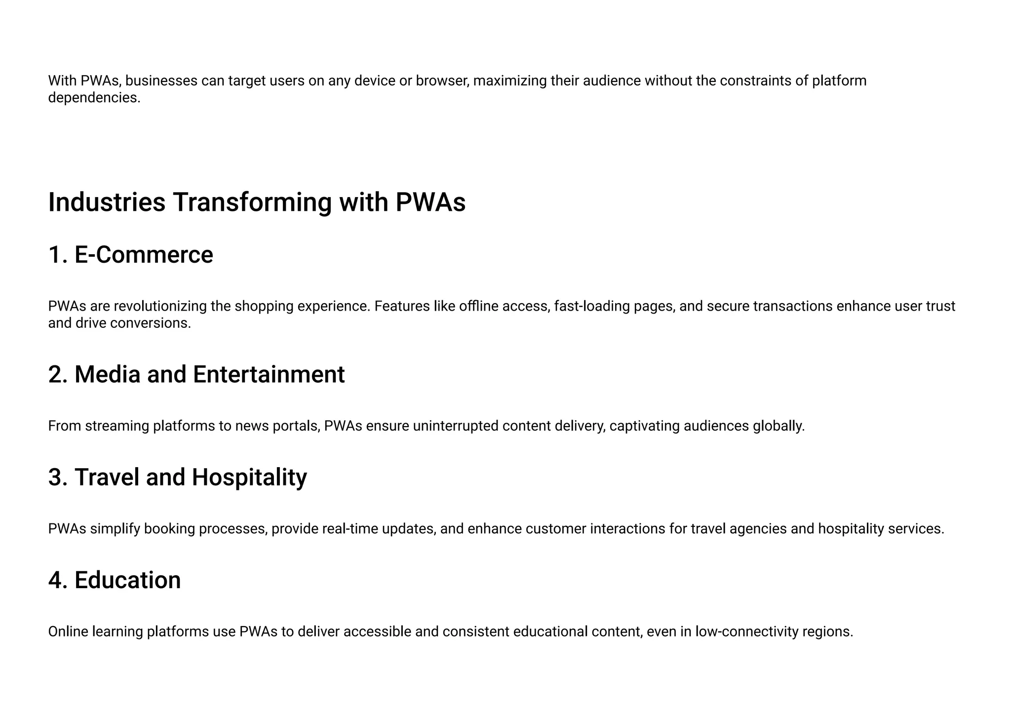 With PWAs, businesses can target users on any device or browser, maximizing their audience without the constraints of platform
dependencies.
Industries Transforming with PWAs
1. E-Commerce
PWAs are revolutionizing the shopping experience. Features like offline access, fast-loading pages, and secure transactions enhance user trust
and drive conversions.
2. Media and Entertainment
From streaming platforms to news portals, PWAs ensure uninterrupted content delivery, captivating audiences globally.
3. Travel and Hospitality
PWAs simplify booking processes, provide real-time updates, and enhance customer interactions for travel agencies and hospitality services.
4. Education
Online learning platforms use PWAs to deliver accessible and consistent educational content, even in low-connectivity regions.
 