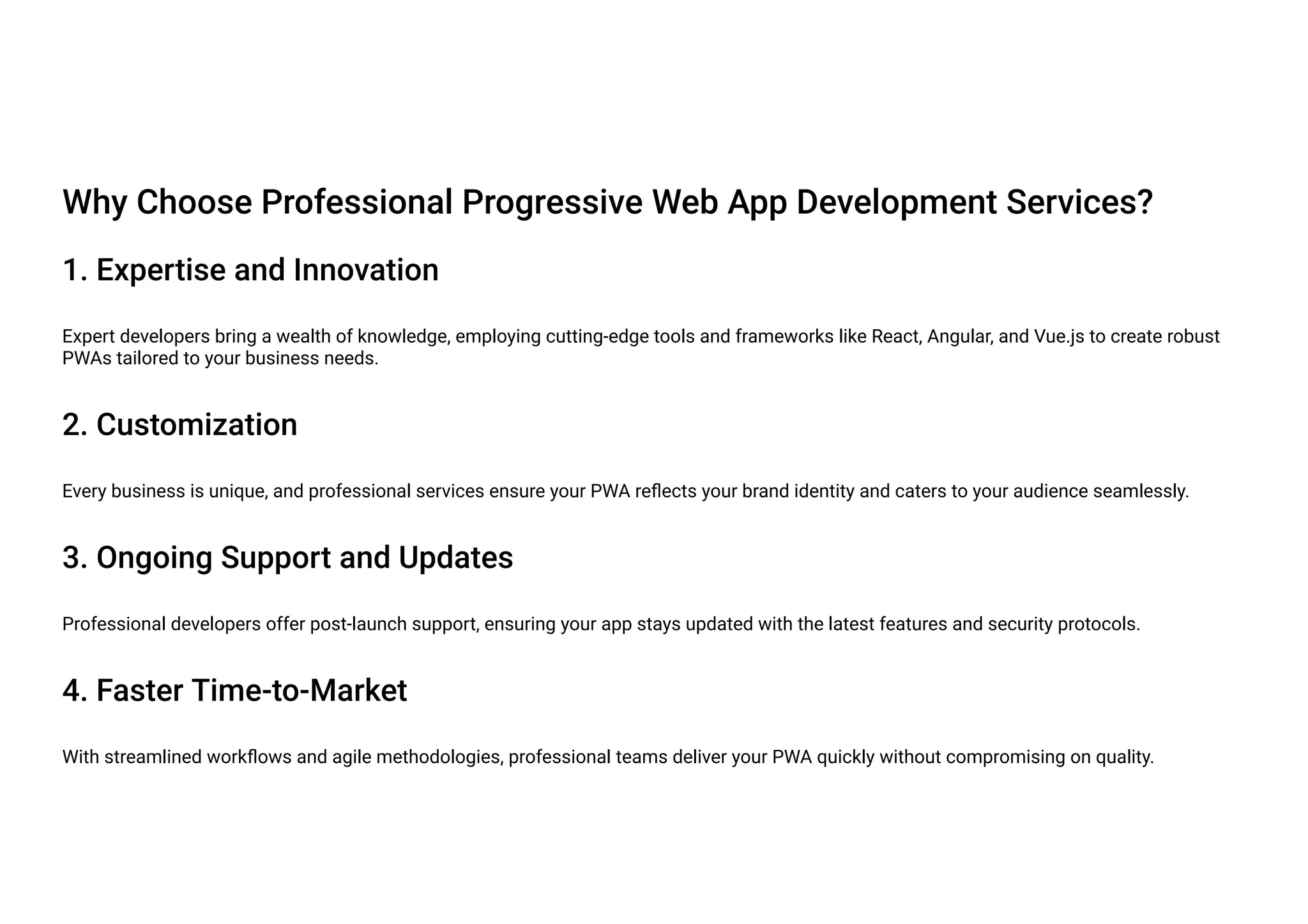 Why Choose Professional Progressive Web App Development Services?
1. Expertise and Innovation
Expert developers bring a wealth of knowledge, employing cutting-edge tools and frameworks like React, Angular, and Vue.js to create robust
PWAs tailored to your business needs.
2. Customization
Every business is unique, and professional services ensure your PWA reflects your brand identity and caters to your audience seamlessly.
3. Ongoing Support and Updates
Professional developers offer post-launch support, ensuring your app stays updated with the latest features and security protocols.
4. Faster Time-to-Market
With streamlined workflows and agile methodologies, professional teams deliver your PWA quickly without compromising on quality.
 