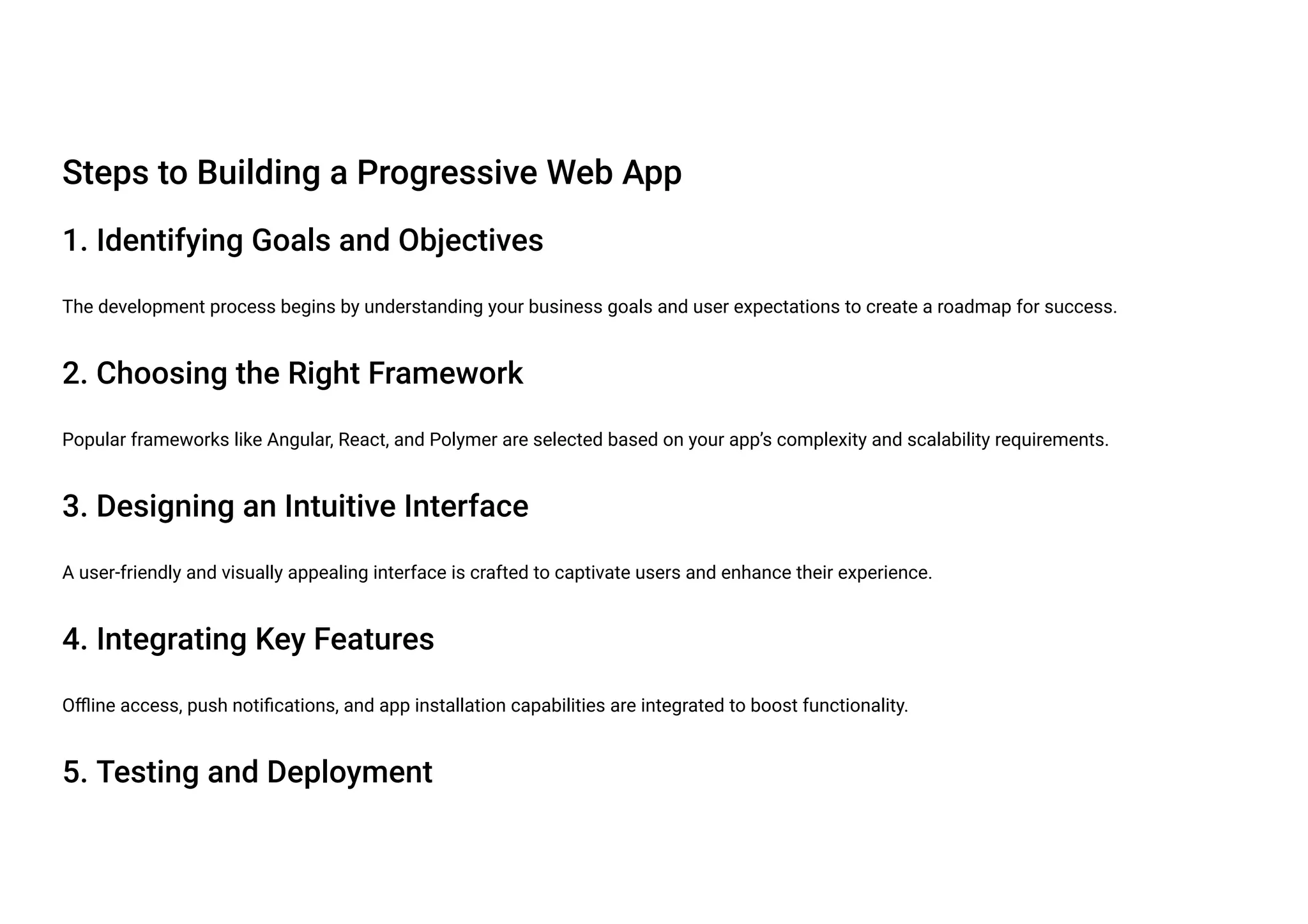 Steps to Building a Progressive Web App
1. Identifying Goals and Objectives
The development process begins by understanding your business goals and user expectations to create a roadmap for success.
2. Choosing the Right Framework
Popular frameworks like Angular, React, and Polymer are selected based on your app’s complexity and scalability requirements.
3. Designing an Intuitive Interface
A user-friendly and visually appealing interface is crafted to captivate users and enhance their experience.
4. Integrating Key Features
Offline access, push notifications, and app installation capabilities are integrated to boost functionality.
5. Testing and Deployment
 